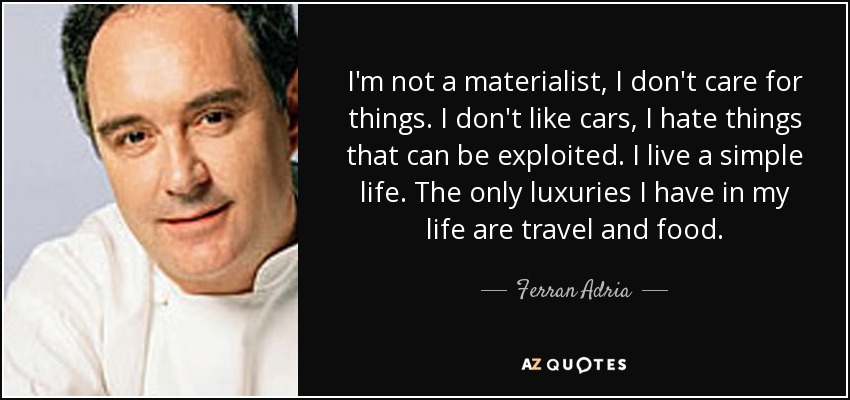 I'm not a materialist, I don't care for things. I don't like cars, I hate things that can be exploited. I live a simple life. The only luxuries I have in my life are travel and food. - Ferran Adria
