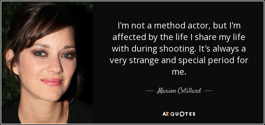 I'm not a method actor, but I'm affected by the life I share my life with during shooting. It's always a very strange and special period for me. - Marion Cotillard