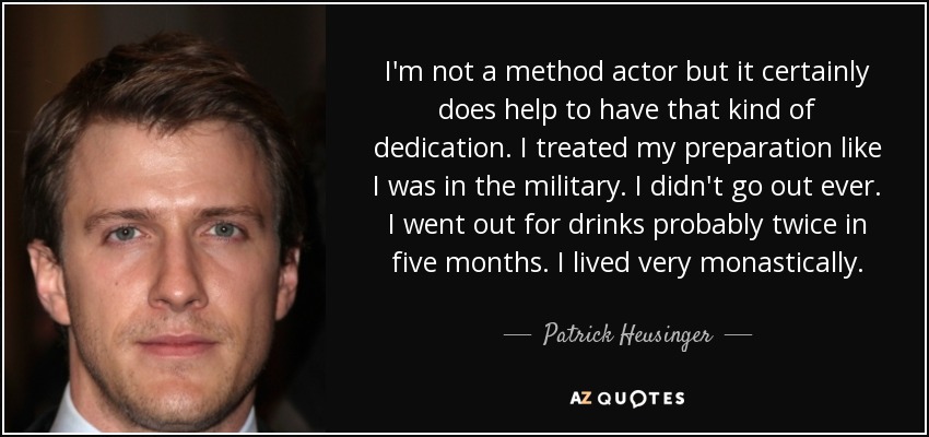 I'm not a method actor but it certainly does help to have that kind of dedication. I treated my preparation like I was in the military. I didn't go out ever. I went out for drinks probably twice in five months. I lived very monastically. - Patrick Heusinger