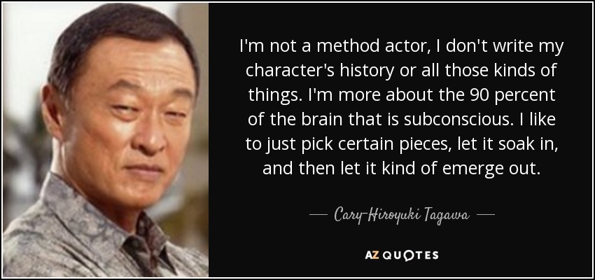 I'm not a method actor, I don't write my character's history or all those kinds of things. I'm more about the 90 percent of the brain that is subconscious. I like to just pick certain pieces, let it soak in, and then let it kind of emerge out. - Cary-Hiroyuki Tagawa