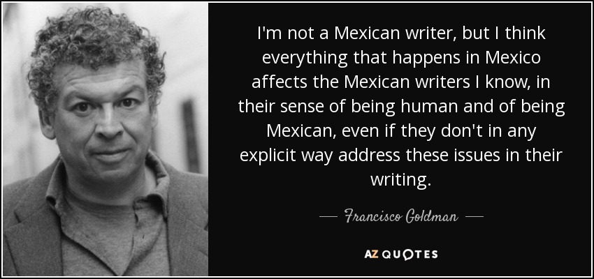 I'm not a Mexican writer, but I think everything that happens in Mexico affects the Mexican writers I know, in their sense of being human and of being Mexican, even if they don't in any explicit way address these issues in their writing. - Francisco Goldman