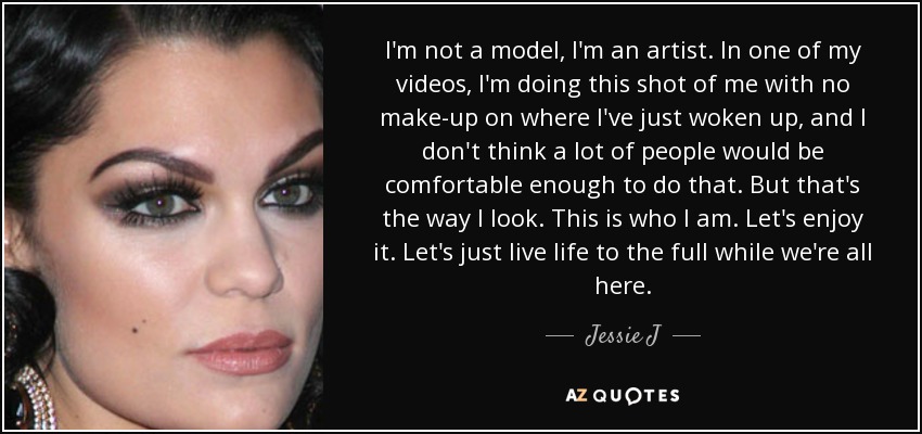 I'm not a model, I'm an artist. In one of my videos, I'm doing this shot of me with no make-up on where I've just woken up, and I don't think a lot of people would be comfortable enough to do that. But that's the way I look. This is who I am. Let's enjoy it. Let's just live life to the full while we're all here. - Jessie J