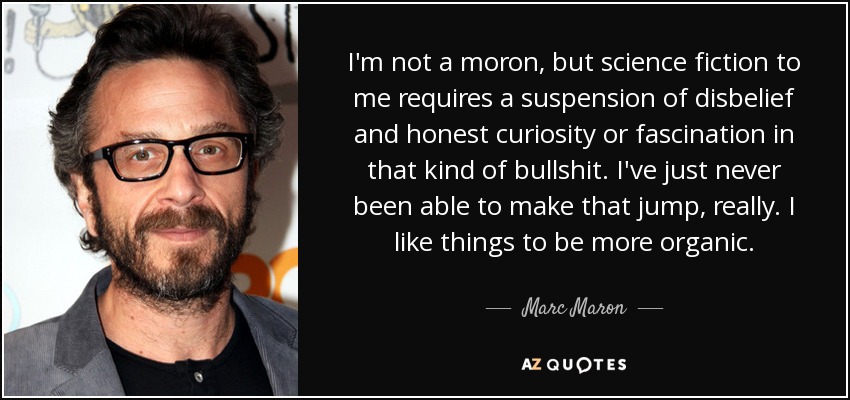 I'm not a moron, but science fiction to me requires a suspension of disbelief and honest curiosity or fascination in that kind of bullshit. I've just never been able to make that jump, really. I like things to be more organic. - Marc Maron