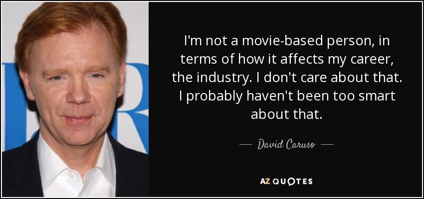 I'm not a movie-based person, in terms of how it affects my career, the industry. I don't care about that. I probably haven't been too smart about that. - David Caruso