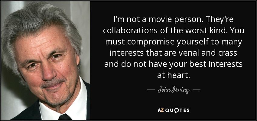 I'm not a movie person. They're collaborations of the worst kind. You must compromise yourself to many interests that are venal and crass and do not have your best interests at heart. - John Irving