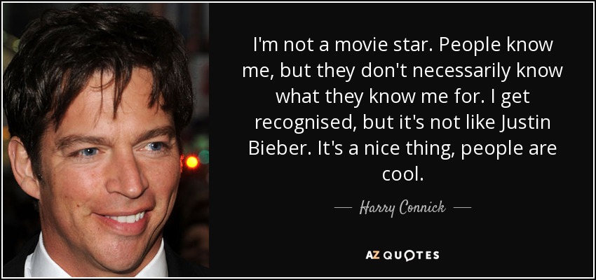 I'm not a movie star. People know me, but they don't necessarily know what they know me for. I get recognised, but it's not like Justin Bieber. It's a nice thing, people are cool. - Harry Connick, Jr.