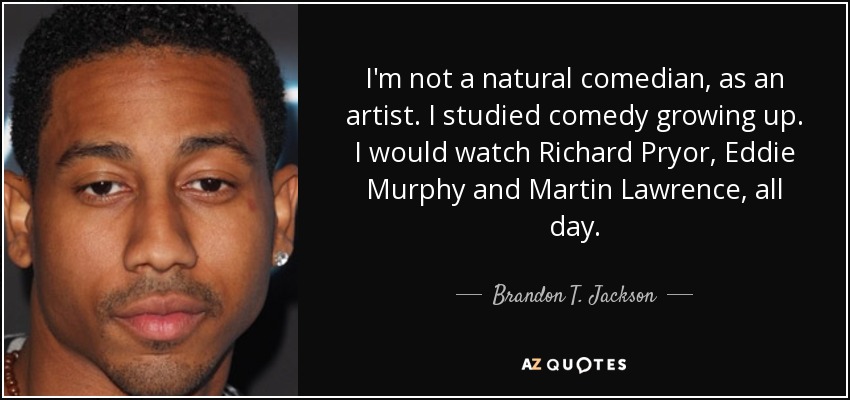 I'm not a natural comedian, as an artist. I studied comedy growing up. I would watch Richard Pryor, Eddie Murphy and Martin Lawrence, all day. - Brandon T. Jackson