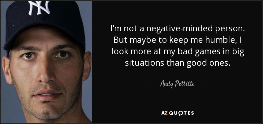 I'm not a negative-minded person. But maybe to keep me humble, I look more at my bad games in big situations than good ones. - Andy Pettitte