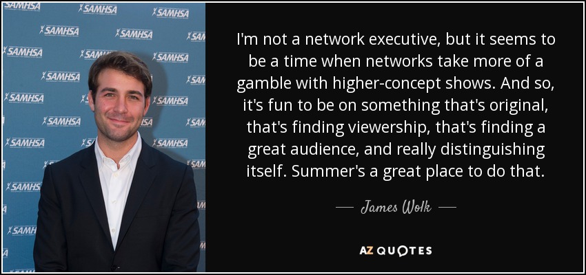 I'm not a network executive, but it seems to be a time when networks take more of a gamble with higher-concept shows. And so, it's fun to be on something that's original, that's finding viewership, that's finding a great audience, and really distinguishing itself. Summer's a great place to do that. - James Wolk