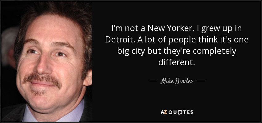 I'm not a New Yorker. I grew up in Detroit. A lot of people think it's one big city but they're completely different. - Mike Binder