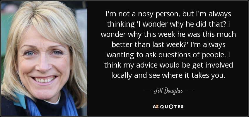 I'm not a nosy person, but I'm always thinking 'I wonder why he did that? I wonder why this week he was this much better than last week?' I'm always wanting to ask questions of people. I think my advice would be get involved locally and see where it takes you. - Jill Douglas