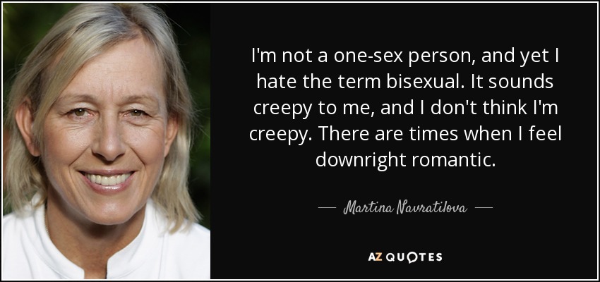 I'm not a one-sex person, and yet I hate the term bisexual. It sounds creepy to me, and I don't think I'm creepy. There are times when I feel downright romantic. - Martina Navratilova