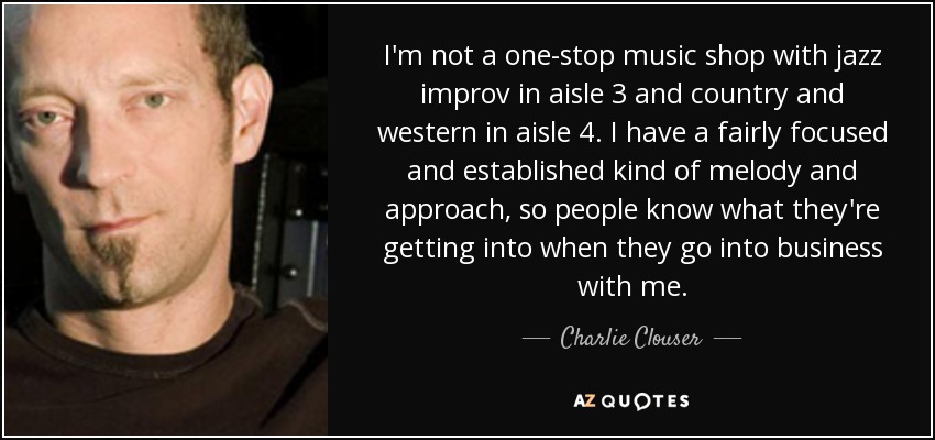 I'm not a one-stop music shop with jazz improv in aisle 3 and country and western in aisle 4. I have a fairly focused and established kind of melody and approach, so people know what they're getting into when they go into business with me. - Charlie Clouser