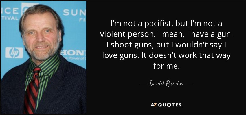 I'm not a pacifist, but I'm not a violent person. I mean, I have a gun. I shoot guns, but I wouldn't say I love guns. It doesn't work that way for me. - David Rasche