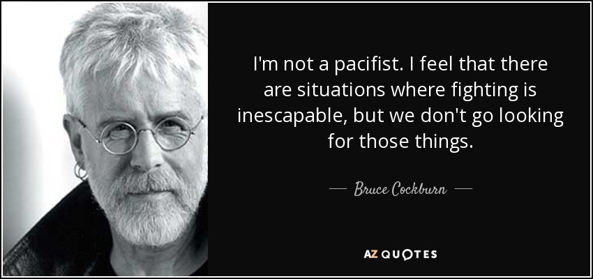 I'm not a pacifist. I feel that there are situations where fighting is inescapable, but we don't go looking for those things. - Bruce Cockburn