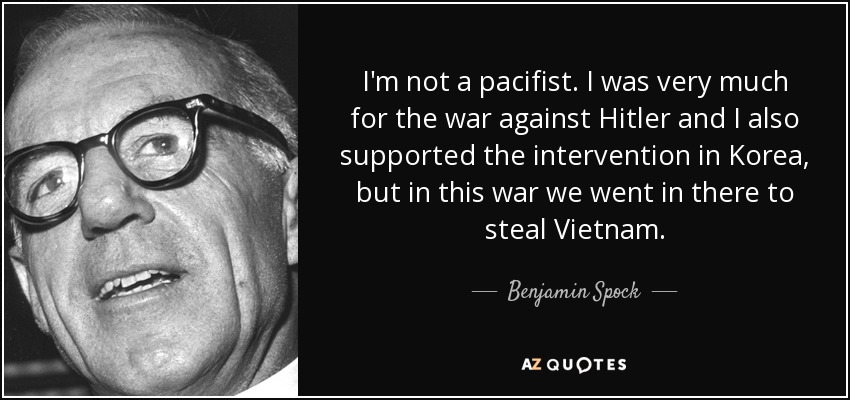 I'm not a pacifist. I was very much for the war against Hitler and I also supported the intervention in Korea, but in this war we went in there to steal Vietnam. - Benjamin Spock