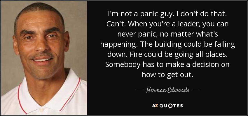 I'm not a panic guy. I don't do that. Can't. When you're a leader, you can never panic, no matter what's happening. The building could be falling down. Fire could be going all places. Somebody has to make a decision on how to get out. - Herman Edwards