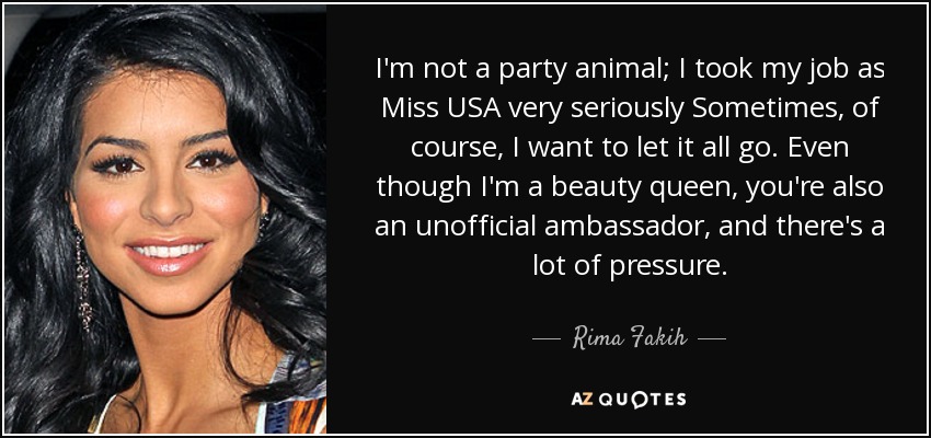 I'm not a party animal; I took my job as Miss USA very seriously Sometimes, of course, I want to let it all go. Even though I'm a beauty queen, you're also an unofficial ambassador, and there's a lot of pressure. - Rima Fakih