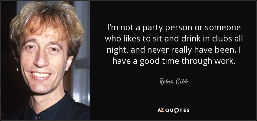 I'm not a party person or someone who likes to sit and drink in clubs all night, and never really have been. I have a good time through work. - Robin Gibb