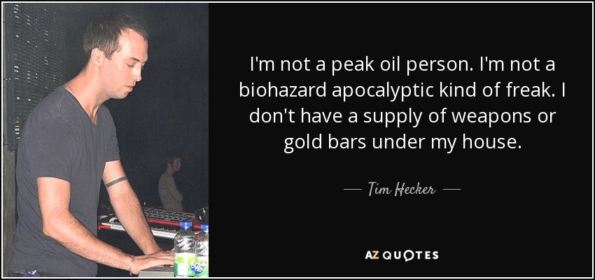 I'm not a peak oil person. I'm not a biohazard apocalyptic kind of freak. I don't have a supply of weapons or gold bars under my house. - Tim Hecker