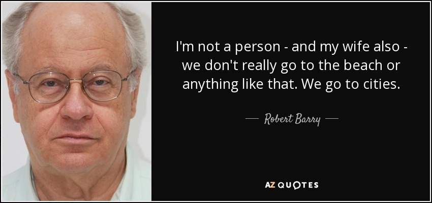 I'm not a person - and my wife also - we don't really go to the beach or anything like that. We go to cities. - Robert Barry