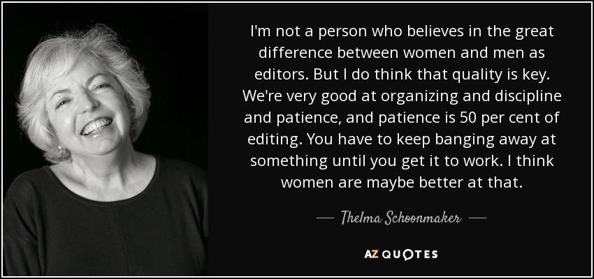 I'm not a person who believes in the great difference between women and men as editors. But I do think that quality is key. We're very good at organizing and discipline and patience, and patience is 50 per cent of editing. You have to keep banging away at something until you get it to work. I think women are maybe better at that. - Thelma Schoonmaker