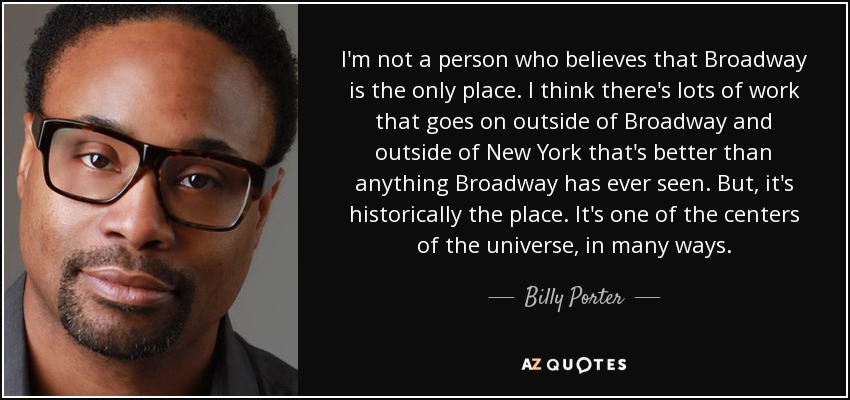I'm not a person who believes that Broadway is the only place. I think there's lots of work that goes on outside of Broadway and outside of New York that's better than anything Broadway has ever seen. But, it's historically the place. It's one of the centers of the universe, in many ways. - Billy Porter
