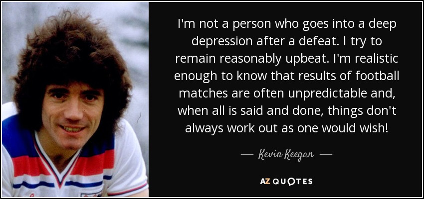 I'm not a person who goes into a deep depression after a defeat. I try to remain reasonably upbeat. I'm realistic enough to know that results of football matches are often unpredictable and, when all is said and done, things don't always work out as one would wish! - Kevin Keegan