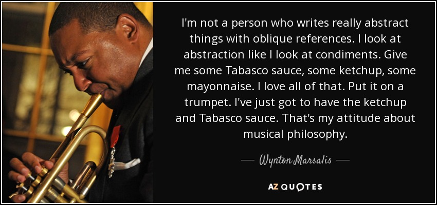 I'm not a person who writes really abstract things with oblique references. I look at abstraction like I look at condiments. Give me some Tabasco sauce, some ketchup, some mayonnaise. I love all of that. Put it on a trumpet. I've just got to have the ketchup and Tabasco sauce. That's my attitude about musical philosophy. - Wynton Marsalis