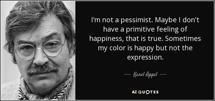 I'm not a pessimist. Maybe I don't have a primitive feeling of happiness, that is true. Sometimes my color is happy but not the expression. - Karel Appel