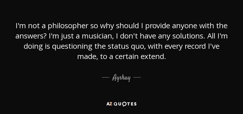 I'm not a philosopher so why should I provide anyone with the answers? I'm just a musician, I don't have any solutions. All I'm doing is questioning the status quo, with every record I've made, to a certain extend. - Ayshay