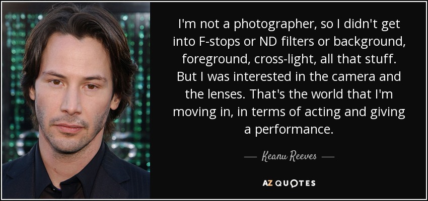 I'm not a photographer, so I didn't get into F-stops or ND filters or background, foreground, cross-light, all that stuff. But I was interested in the camera and the lenses. That's the world that I'm moving in, in terms of acting and giving a performance. - Keanu Reeves