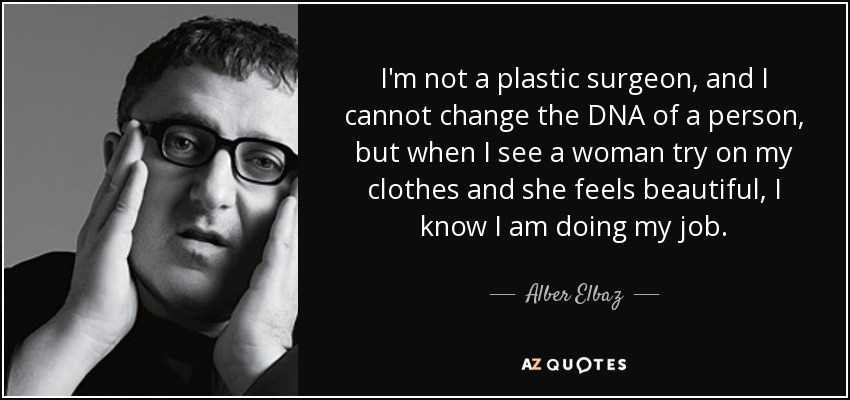 I'm not a plastic surgeon, and I cannot change the DNA of a person, but when I see a woman try on my clothes and she feels beautiful, I know I am doing my job. - Alber Elbaz