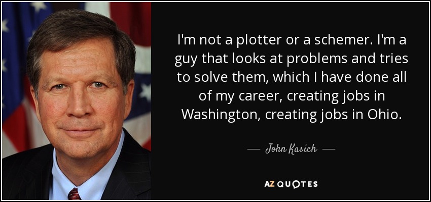 I'm not a plotter or a schemer. I'm a guy that looks at problems and tries to solve them, which I have done all of my career, creating jobs in Washington, creating jobs in Ohio. - John Kasich
