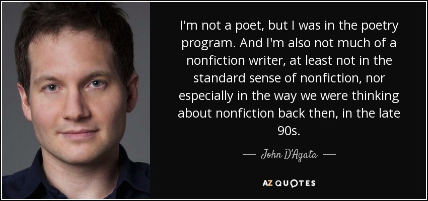 I'm not a poet, but I was in the poetry program. And I'm also not much of a nonfiction writer, at least not in the standard sense of nonfiction, nor especially in the way we were thinking about nonfiction back then, in the late 90s. - John D'Agata