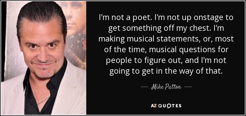 I'm not a poet. I'm not up onstage to get something off my chest. I'm making musical statements, or, most of the time, musical questions for people to figure out, and I'm not going to get in the way of that. - Mike Patton