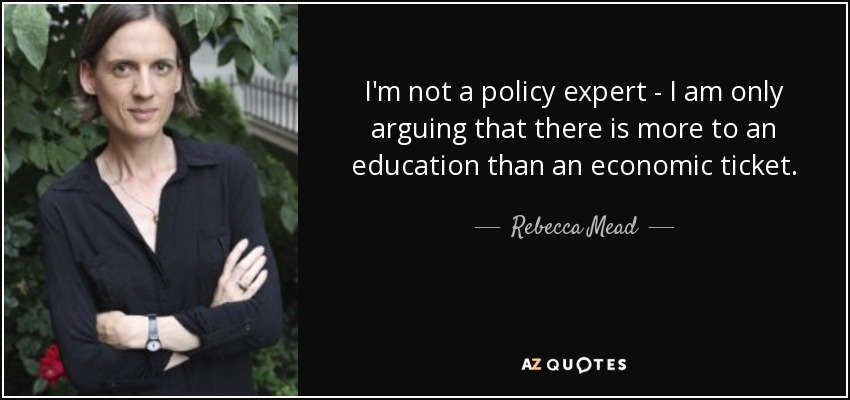 I'm not a policy expert - I am only arguing that there is more to an education than an economic ticket. - Rebecca Mead