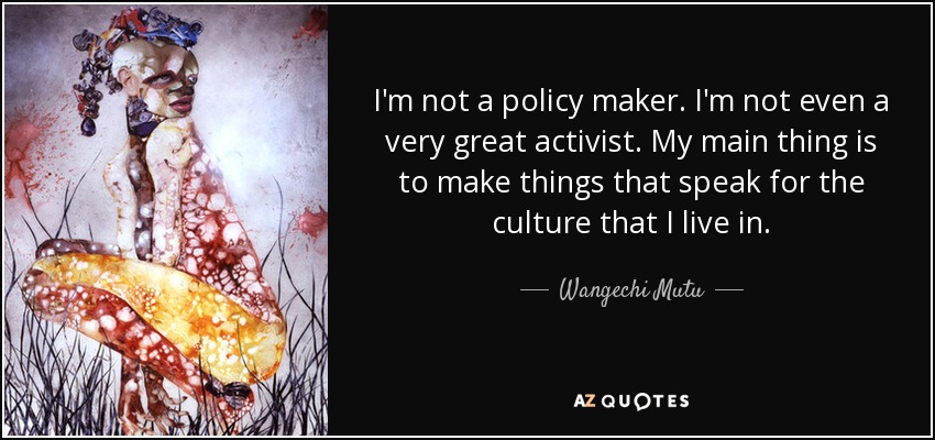 I'm not a policy maker. I'm not even a very great activist. My main thing is to make things that speak for the culture that I live in. - Wangechi Mutu