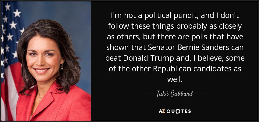 I'm not a political pundit, and I don't follow these things probably as closely as others, but there are polls that have shown that Senator Bernie Sanders can beat Donald Trump and, I believe, some of the other Republican candidates as well. - Tulsi Gabbard