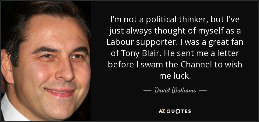 I'm not a political thinker, but I've just always thought of myself as a Labour supporter. I was a great fan of Tony Blair. He sent me a letter before I swam the Channel to wish me luck. - David Walliams
