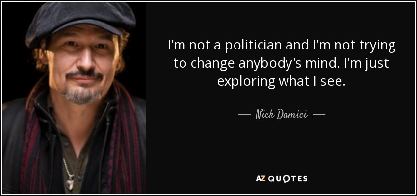 I'm not a politician and I'm not trying to change anybody's mind. I'm just exploring what I see. - Nick Damici