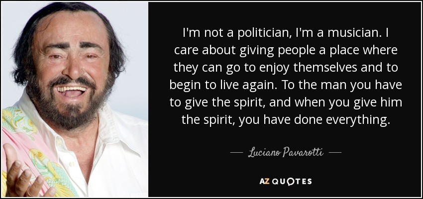 I'm not a politician, I'm a musician. I care about giving people a place where they can go to enjoy themselves and to begin to live again. To the man you have to give the spirit, and when you give him the spirit, you have done everything. - Luciano Pavarotti