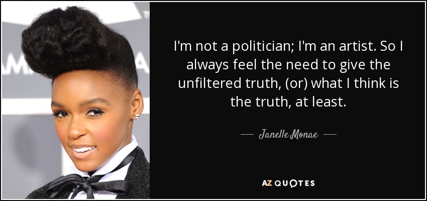 I'm not a politician; I'm an artist. So I always feel the need to give the unfiltered truth, (or) what I think is the truth, at least. - Janelle Monae