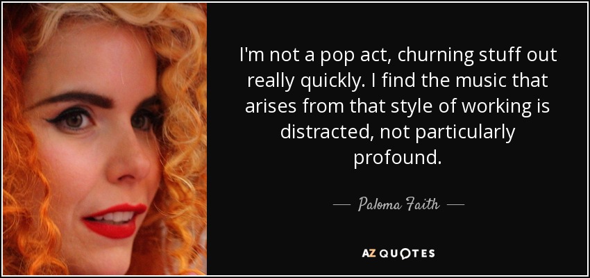 I'm not a pop act, churning stuff out really quickly. I find the music that arises from that style of working is distracted, not particularly profound. - Paloma Faith