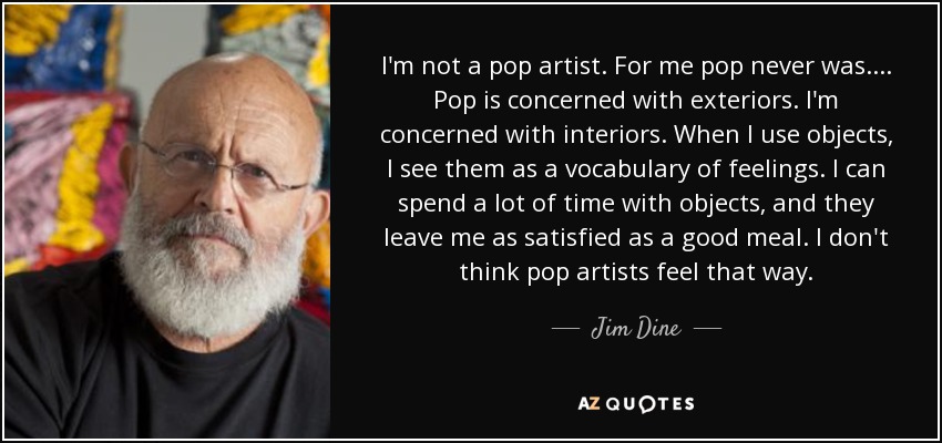 I'm not a pop artist. For me pop never was.... Pop is concerned with exteriors. I'm concerned with interiors. When I use objects, I see them as a vocabulary of feelings. I can spend a lot of time with objects, and they leave me as satisfied as a good meal. I don't think pop artists feel that way. - Jim Dine