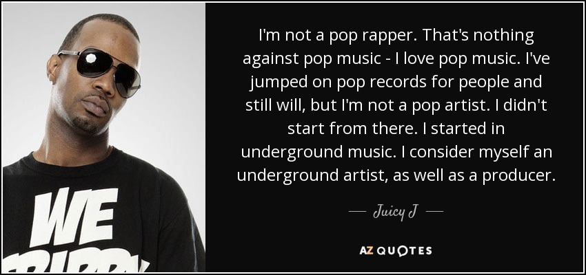 I'm not a pop rapper. That's nothing against pop music - I love pop music. I've jumped on pop records for people and still will, but I'm not a pop artist. I didn't start from there. I started in underground music. I consider myself an underground artist, as well as a producer. - Juicy J