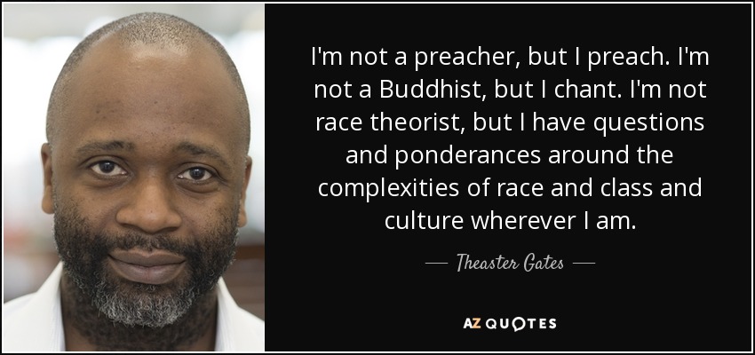 I'm not a preacher, but I preach. I'm not a Buddhist, but I chant. I'm not race theorist, but I have questions and ponderances around the complexities of race and class and culture wherever I am. - Theaster Gates