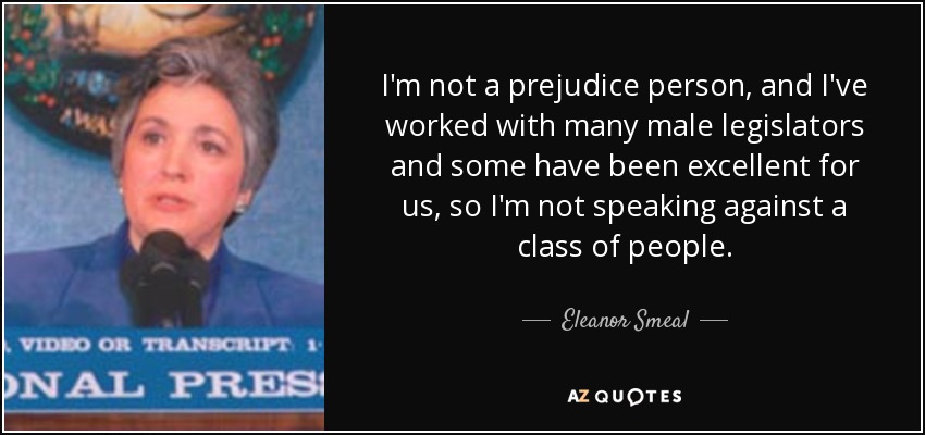 I'm not a prejudice person, and I've worked with many male legislators and some have been excellent for us, so I'm not speaking against a class of people. - Eleanor Smeal