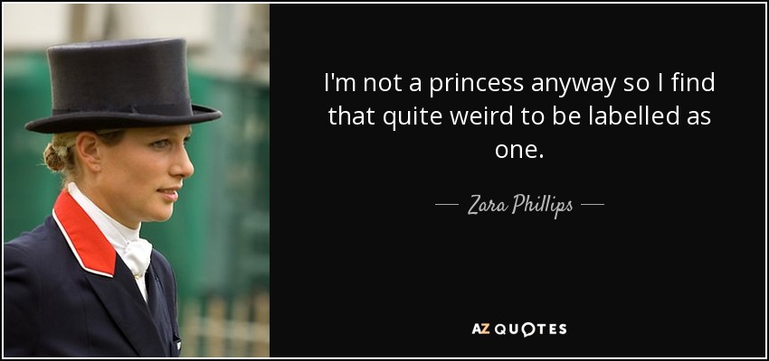 I'm not a princess anyway so I find that quite weird to be labelled as one. - Zara Phillips