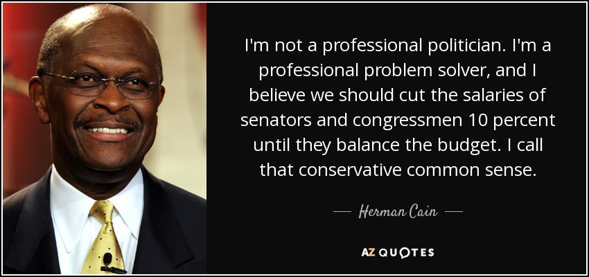 I'm not a professional politician. I'm a professional problem solver, and I believe we should cut the salaries of senators and congressmen 10 percent until they balance the budget. I call that conservative common sense. - Herman Cain